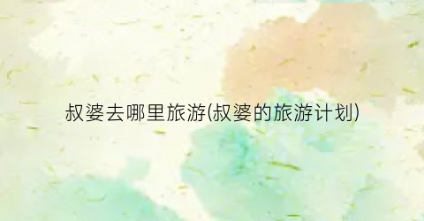 叔婆去哪里旅游(叔婆的旅游计划)
