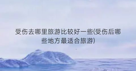 受伤去哪里旅游比较好一些(受伤后哪些地方最适合旅游)