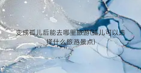 变成孤儿后能去哪里旅游(孤儿可以选择什么旅游景点)