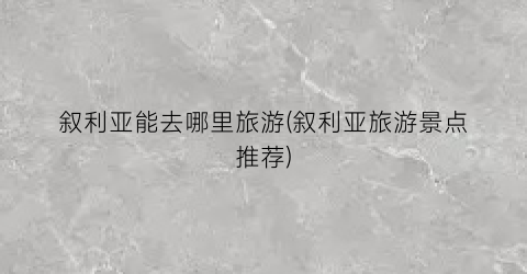 叙利亚能去哪里旅游(叙利亚旅游景点推荐)