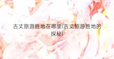 古丈旅游胜地在哪里(古丈旅游胜地的探秘)