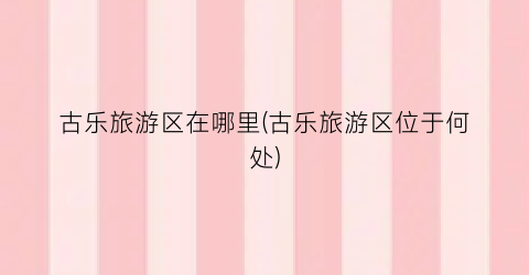 古乐旅游区在哪里(古乐旅游区位于何处)