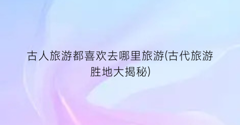 古人旅游都喜欢去哪里旅游(古代旅游胜地大揭秘)