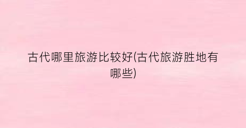 古代哪里旅游比较好(古代旅游胜地有哪些)