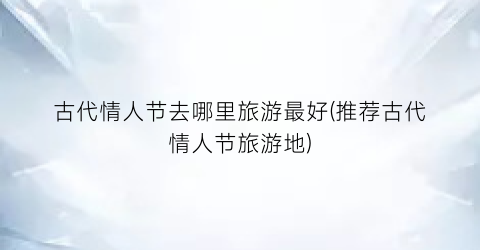 古代情人节去哪里旅游最好(推荐古代情人节旅游地)