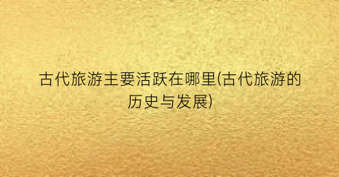 古代旅游主要活跃在哪里(古代旅游的历史与发展)