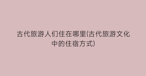 古代旅游人们住在哪里(古代旅游文化中的住宿方式)