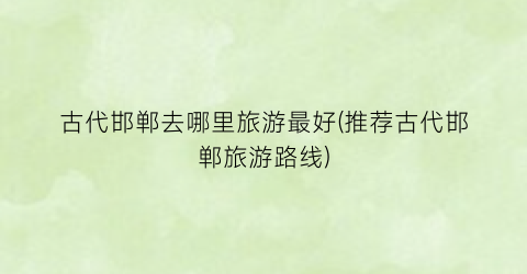 古代邯郸去哪里旅游最好(推荐古代邯郸旅游路线)