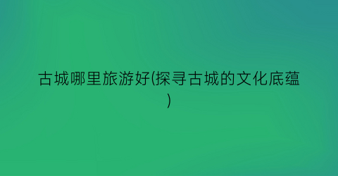 古城哪里旅游好(探寻古城的文化底蕴)