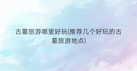 古墓旅游哪里好玩(推荐几个好玩的古墓旅游地点)