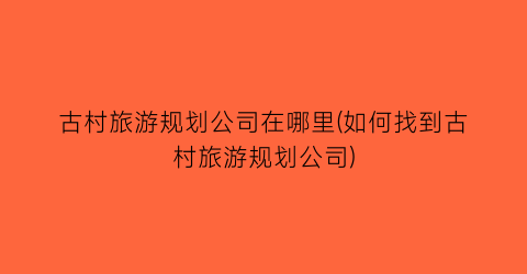 古村旅游规划公司在哪里(如何找到古村旅游规划公司)