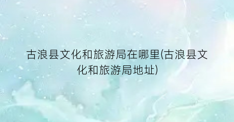 古浪县文化和旅游局在哪里(古浪县文化和旅游局地址)