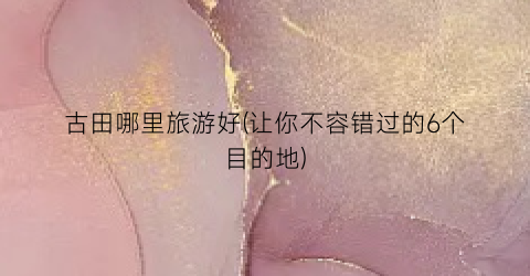 古田哪里旅游好(让你不容错过的6个目的地)