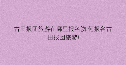 古田报团旅游在哪里报名(如何报名古田报团旅游)