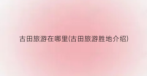 古田旅游在哪里(古田旅游胜地介绍)