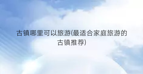 古镇哪里可以旅游(最适合家庭旅游的古镇推荐)