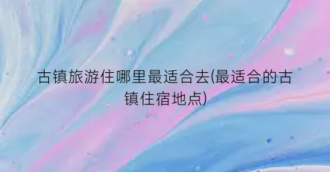 古镇旅游住哪里最适合去(最适合的古镇住宿地点)