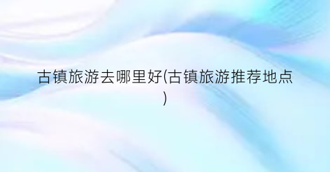 古镇旅游去哪里好(古镇旅游推荐地点)