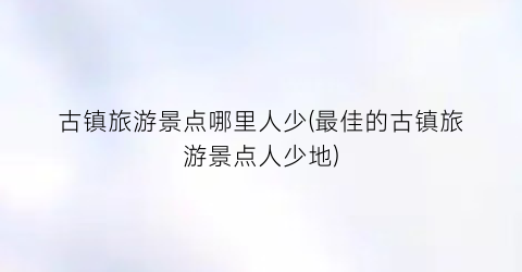 古镇旅游景点哪里人少(最佳的古镇旅游景点人少地)