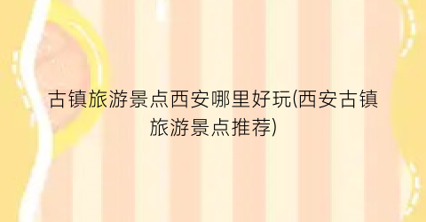古镇旅游景点西安哪里好玩(西安古镇旅游景点推荐)