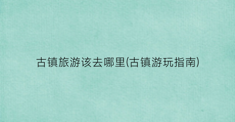 古镇旅游该去哪里(古镇游玩指南)