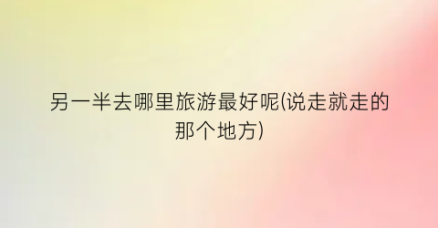 另一半去哪里旅游最好呢(说走就走的那个地方)
