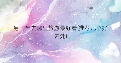 另一半去哪里旅游最好看(推荐几个好去处)