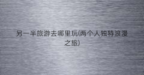 另一半旅游去哪里玩(两个人独特浪漫之旅)