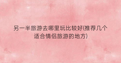 另一半旅游去哪里玩比较好(推荐几个适合情侣旅游的地方)