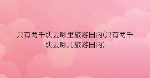 只有两千块去哪里旅游国内(只有两千块去哪儿旅游国内)