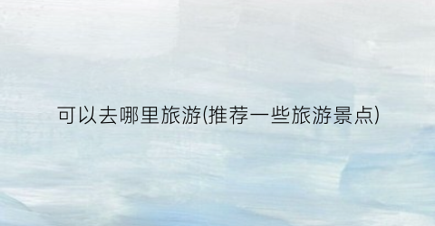 可以去哪里旅游(推荐一些旅游景点)