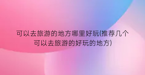 可以去旅游的地方哪里好玩(推荐几个可以去旅游的好玩的地方)