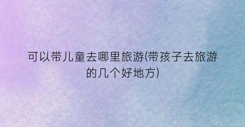 可以带儿童去哪里旅游(带孩子去旅游的几个好地方)