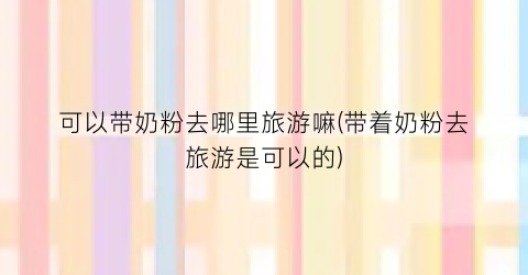 可以带奶粉去哪里旅游嘛(带着奶粉去旅游是可以的)