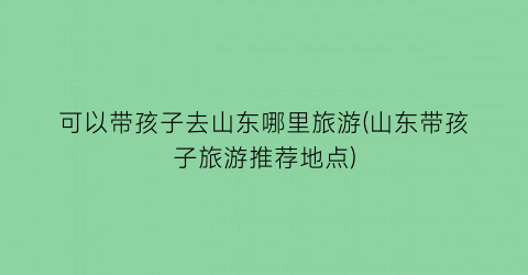 可以带孩子去山东哪里旅游(山东带孩子旅游推荐地点)