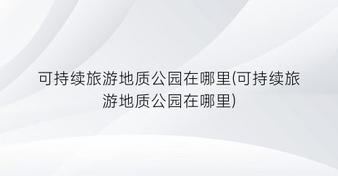 可持续旅游地质公园在哪里(可持续旅游地质公园在哪里)