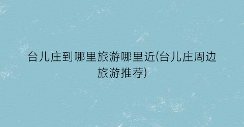 台儿庄到哪里旅游哪里近(台儿庄周边旅游推荐)