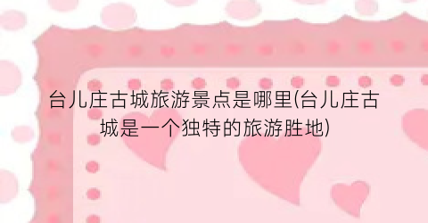 台儿庄古城旅游景点是哪里(台儿庄古城是一个独特的旅游胜地)