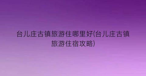 台儿庄古镇旅游住哪里好(台儿庄古镇旅游住宿攻略)