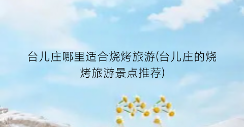 台儿庄哪里适合烧烤旅游(台儿庄的烧烤旅游景点推荐)