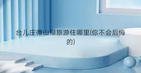 台儿庄微山湖旅游住哪里(你不会后悔的)