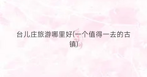 台儿庄旅游哪里好(一个值得一去的古镇)