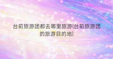 台前旅游团都去哪里旅游(台前旅游团的旅游目的地)