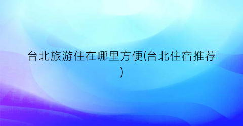台北旅游住在哪里方便(台北住宿推荐)