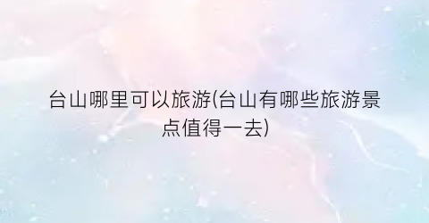 台山哪里可以旅游(台山有哪些旅游景点值得一去)