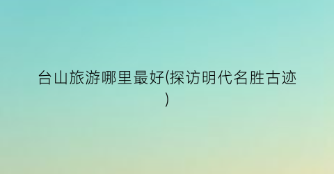 台山旅游哪里最好(探访明代名胜古迹)