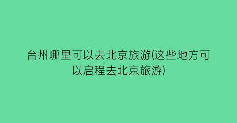 台州哪里可以去北京旅游(这些地方可以启程去北京旅游)
