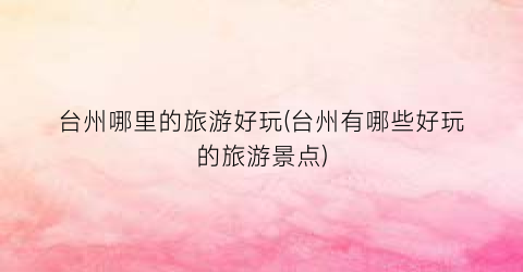 台州哪里的旅游好玩(台州有哪些好玩的旅游景点)