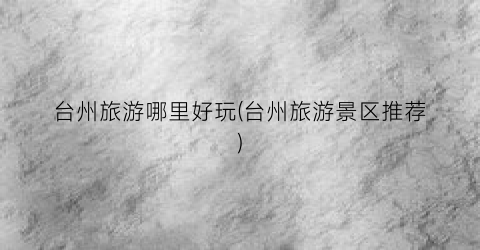 台州旅游哪里好玩(台州旅游景区推荐)
