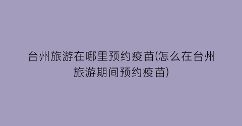 台州旅游在哪里预约疫苗(怎么在台州旅游期间预约疫苗)